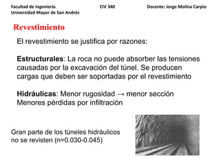 Revestimiento
Facultad de Ingeniería CIV 340 Docente: Jorge Molina Carpio
Universidad Mayor de San Andrés
El revestimiento se justifica por razones:
Estructurales: La roca no puede absorber las tensiones
causadas por la excavación del túnel. Se producen
cargas que deben ser soportadas por el revestimiento
Hidráulicas: Menor rugosidad → menor sección
Menores pérdidas por infiltración
Gran parte de los túneles hidráulicos
no se revisten (n=0.030-0.045)
 