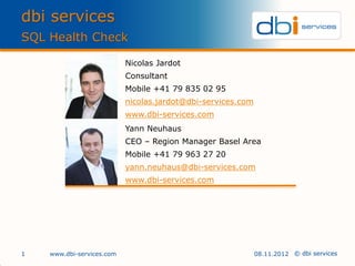 dbi services
SQL Health Check

                           Nicolas Jardot
                           Consultant
                           Mobile +41 79 835 02 95
                           nicolas.jardot@dbi-services.com
                           www.dbi-services.com
                           Yann Neuhaus
                           CEO – Region Manager Basel Area
                           Mobile +41 79 963 27 20
                           yann.neuhaus@dbi-services.com
                           www.dbi-services.com




1   www.dbi-services.com                                     08.11.2012 © dbi services
 
