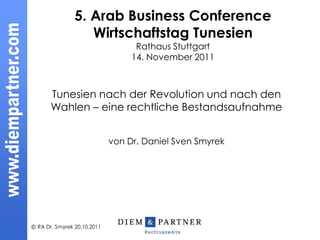 5. Arab Business Conference
                   Wirtschaftstag Tunesien
                                   Rathaus Stuttgart
                                  14. November 2011



       Tunesien nach der Revolution und nach den
       Wahlen – eine rechtliche Bestandsaufnahme


                             von Dr. Daniel Sven Smyrek




© RA Dr. Smyrek 20.10.2011
 