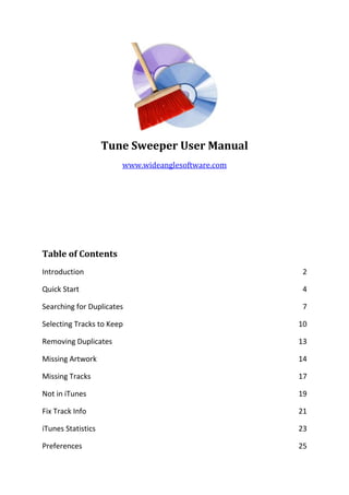 Tune Sweeper User Manual
www.wideanglesoftware.com
Table of Contents
Introduction 2
Quick Start 4
Searching for Duplicates 7
Selecting Tracks to Keep 10
Removing Duplicates 13
Missing Artwork 14
Missing Tracks 17
Not in iTunes 19
Fix Track Info 21
iTunes Statistics 23
Preferences 25
 