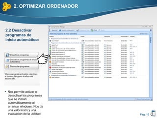 2. OPTIMIZAR ORDENADOR



2.2 Desactivar
programas de
inicio automático:




 Nos permite activar o
  desactivar los programas
  que se inician
  automáticamente al
  arrancar windows. Nos da
  una valoración y una
  evaluación de la utilidad.   Pag. 10
 