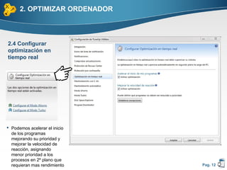 2. OPTIMIZAR ORDENADOR



2.4 Configurar
optimización en
tiempo real




 Podemos acelerar el inicio
  de los programas
  mejorando su prioridad y
  mejorar la velocidad de
  reacción, asignando
  menor prioridad a los
  procesos en 2º plano que
  requieran mas rendimiento    Pag. 12
 