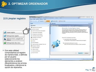 2. OPTIMIZAR ORDENADOR



2.5 Limpiar registro




 Con esta utilidad
  comprobamos el registro
  de manera total, o definida
  por el usuario
  seleccionando los
  elementos a analizar.
  (Mostrándonos los errores
  localizados y dándonos la
  opción de repararlos.
                                Pag. 13
 
