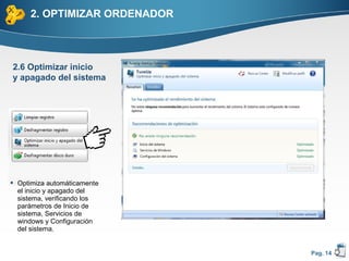 2. OPTIMIZAR ORDENADOR



2.6 Optimizar inicio
y apagado del sistema




 Optimiza automáticamente
  el inicio y apagado del
  sistema, verificando los
  parámetros de Inicio de
  sistema, Servicios de
  windows y Configuración
  del sistema.


                              Pag. 14
 