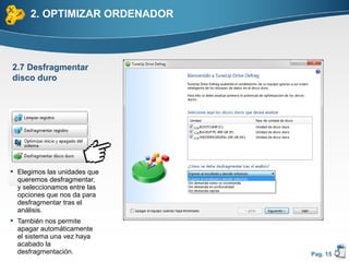 2. OPTIMIZAR ORDENADOR



2.7 Desfragmentar
disco duro




 Elegimos las unidades que
  queremos desfragmentar,
  y seleccionamos entre las
  opciones que nos da para
  desfragmentar tras el
  análisis.
 También nos permite
  apagar automáticamente
  el sistema una vez haya
  acabado la
  desfragmentación.            Pag. 15
 