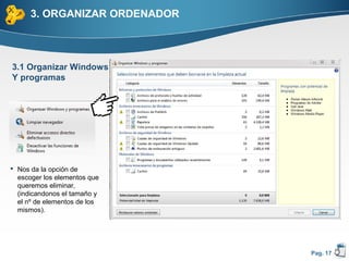 3. ORGANIZAR ORDENADOR



3.1 Organizar Windows
Y programas




 Nos da la opción de
  escoger los elementos que
  queremos eliminar,
  (indicandonos el tamaño y
  el nº de elementos de los
  mismos).




                               Pag. 17
 
