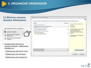 3. ORGANIZAR ORDENADOR



3.3 Eliminar accesos
directos defectuosos




 Simplemente elimina los
  accesos directos defectuosos
  divididos en:
  - Defectuosos del menú inicio
  - Defectuosos de Windows
  - Defectuosos de programas



                                  Pag. 19
 