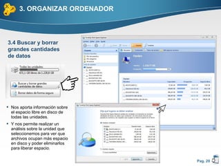 3. ORGANIZAR ORDENADOR



3.4 Buscar y borrar
grandes cantidades
de datos




 Nos aporta información sobre
  el espacio libre en disco de
  todas las unidades.
 Y nos permite realizar un
  análisis sobre la unidad que
  seleccionemos para ver que
  archivos ocupan más espacio
  en disco y poder eliminarlos
  para liberar espacio.

                                 Pag. 20
 