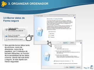 3. ORGANIZAR ORDENADOR



3.5 Borrar datos de
Forma segura




 Nos permite borrar datos tanto
  de archivos, como de
  directorios, como de la
  papelera, con 3 métodos de
  borrado diferentes, en función
  de la sensibilidad de los datos
  a borrar. Llendo del más lento
  y seguro, al más rápido con
  menor seguridad.


                                    Pag. 21
 
