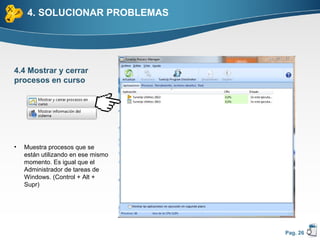 4. SOLUCIONAR PROBLEMAS




4.4 Mostrar y cerrar
procesos en curso




•   Muestra procesos que se
    están utilizando en ese mismo
    momento. Es igual que el
    Administrador de tareas de
    Windows. (Control + Alt +
    Supr)




                                    Pag. 26
 
