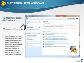 5. PERSONALIZAR WINDOWS




5.2 Modificar diseño
de Windows




•   Personaliza el aspecto
    de Windows, así como
    cambiar la apariencias
    de los iconos en el
    escritorio, reparar fallos
    de visualización de
    iconos o cambiar la
    pantalla de inicio de
    sesión, entre otras
    muchas opciones más.



                                 Pag. 30
 
