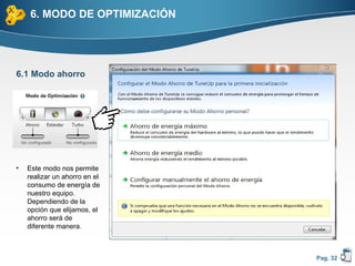 6. MODO DE OPTIMIZACIÓN




6.1 Modo ahorro




•   Este modo nos permite
    realizar un ahorro en el
    consumo de energía de
    nuestro equipo.
    Dependiendo de la
    opción que elijamos, el
    ahorro será de
    diferente manera.



                               Pag. 32
 