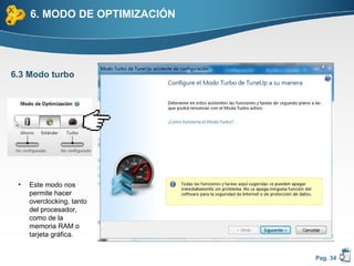 6. MODO DE OPTIMIZACIÓN




6.3 Modo turbo




 •   Este modo nos
     permite hacer
     overclocking, tanto
     del procesador,
     como de la
     memoria RAM o
     tarjeta gráfica.


                               Pag. 34
 