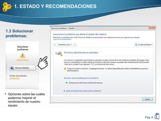 1. ESTADO Y RECOMENDACIONES



1.3 Solucionar
problemas:




 Opciones sobre las cuales
  podemos mejorar el
  rendimiento de nuestro
  equipo


                                    Pag. 6
 