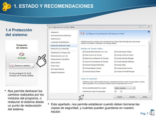 1. ESTADO Y RECOMENDACIONES



1.4 Protección
del sistema:




 Nos permite deshacer los
  cambios realizados por los
  módulos del programa, o
  restaurar el sistema desde
                                Este apartado, nos permite establecer cuando deben borrarse las
  un punto de restauración
  del sistema.                   copias de seguridad, y cuántas pueden guardarse en nuestro
                                 equipo.
                                                                                                   Pag. 7
 