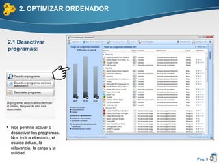 2. OPTIMIZAR ORDENADOR



2.1 Desactivar
programas:




 Nos permite activar o
  desactivar los programas.
  Nos indica el estado, el
  estado actual, la
  relevancia, la carga y la
  utilidad.
                               Pag. 9
 