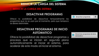 REDUCIR LA CARGA DEL SISTEMA
DESACTIVAR PROGRAMAS DE INICIO
AUTOMATICO
Ofrece la posibilidad de desactivar programas y
procesos que se inician en segundo plano
automáticamente al iniciar el sistema, para
acelerar de este modo al iniciar el sistema.
• REDUCIR LA CARGA DEL SISTEMA
Ofrece la posibilidad de desactivar temporalmente los
programas que no se usan por el momento, pero que tampoco
se desea desinstalar.
DESACTIVAR PROGRAMAS
 