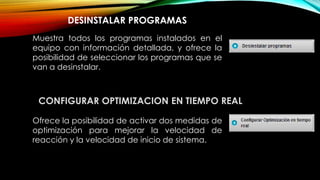 DESINSTALAR PROGRAMAS
Muestra todos los programas instalados en el
equipo con información detallada, y ofrece la
posibilidad de seleccionar los programas que se
van a desinstalar.
CONFIGURAR OPTIMIZACION EN TIEMPO REAL
Ofrece la posibilidad de activar dos medidas de
optimización para mejorar la velocidad de
reacción y la velocidad de inicio de sistema.
 