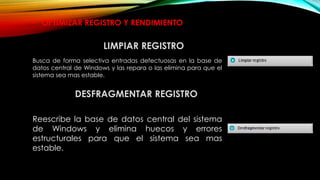 DESFRAGMENTAR REGISTRO
Reescribe la base de datos central del sistema
de Windows y elimina huecos y errores
estructurales para que el sistema sea mas
estable.
• OPTIMIZAR REGISTRO Y RENDIMIENTO
Busca de forma selectiva entradas defectuosas en la base de
datos central de Windows y las repara o las elimina para que el
sistema sea mas estable.
LIMPIAR REGISTRO
 