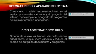 OPTIMIZAR INICIO Y APAGADO DEL SISTEMA
Comprueba si existe recomendaciones en el
equipo para acelerar el inicio y el apagado del
sistema, por ejemplo: el apagado de programas
de inicio automático innecesario.
DESFRAGMENTAR DISCO DURO
Ordena de nuevo los bloques de datos en los
discos duros, lo que libera espacio y reduce el
tiempo de carga de documentos y programas.
 