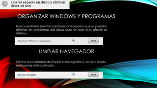 ORGANIZAR WINDOWS Y PROGRAMAS
Busca de forma selectiva archivos innecesarios que se pueden
eliminar sin problemas del disco duro sin que esto afecte al
sistema.
LIMPIAR NAVEGADOR
Ofrece la posibilidad de limpiar el navegador y, de este modo,
restaurar la esfera privada.
 