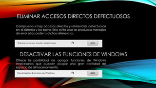 ELIMINAR ACCESOS DIRECTOS DEFECTUOSOS
Comprueba si hay accesos directos y referencias defectuosas
en el sistema y los borra. Esto evita que se produzca mensajes
de error al acceder a dichas referencias.
DESACTIVAR LAS FUNCIONES DE WINDOWS
Ofrece la posibilidad de apagar funciones de Windows
innecesarias que pueden ocupar una gran cantidad de
espacio de almacenamiento.
 