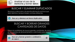 BUSCAR Y ELIMINAR DUPLICADOS
BUSCAR Y BORRAR GRANDES
CANTIDADES DE DATOS
Ofrece la posibilidad de buscar grandes cantidades de datos
en sus soportes de almacenamiento y eliminarlas para obtener
mas espacio.
Busca en su disco duro y le permite eliminar los archivos que
sean idénticos, aunque tengan nombres diferentes.
 