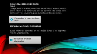 COMPROBAR ERRORES EN DISCO
DURO
Comprueba si se han producido errores en la interfaz de los
discos duros y la estructura de los sistemas de datos que
contienen y los soluciona, para evitar la perdida de datos.
RESTAURAR ARCHIVOS ELIMINADOS
Busca archivos borrados en los discos duros y los soportes
móviles y los restaura.
 