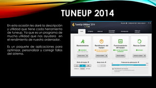 TUNEUP 2014
En esta ocasión les daré la descripción
y utilidad que tiene cada herramienta
de tuneup. Ya que es un programa de
mucha utilidad que nos ayudara en
el rendimiento de nuestro ordenador.
Es un paquete de aplicaciones para
optimizar, personalizar y corregir fallos
del sistema.
 