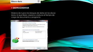 > DESFRAGMENTAR
Ordena de nuevo los bloques de datos en los discos
duros, lo que libera espacio y reduce el tiempo de
carga de documento y programa.
 