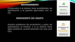 MANTENIMIENTO
Comprueba si el sistema tiene posibilidades de
optimización y le permite ejecutarlas con un
clic.
RENDIMIENTO DEL EQUIPO
Muestra problemas de rendimiento y pasos de
optimización al instante, y si su sistema tiene
algún problema, puede resolverlo con solo unos
clics.
 