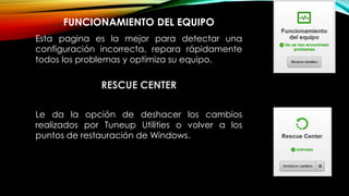 FUNCIONAMIENTO DEL EQUIPO
Esta pagina es la mejor para detectar una
configuración incorrecta, repara rápidamente
todos los problemas y optimiza su equipo.
RESCUE CENTER
Le da la opción de deshacer los cambios
realizados por Tuneup Utilities o volver a los
puntos de restauración de Windows.
 