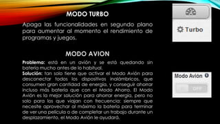 MODO TURBO
Apaga las funcionalidades en segundo plano
para aumentar al momento el rendimiento de
programas y juegos.
MODO AVION
Problema: está en un avión y se está quedando sin
batería mucho antes de lo habitual.
Solución: tan solo tiene que activar el Modo Avión para
desconectar todos los dispositivos inalámbricos, que
consumen gran cantidad de energía, y conseguir ahorrar
incluso más batería que con el Modo Ahorro. El Modo
Avión es la mejor solución para ahorrar energía, pero no
solo para los que viajan con frecuencia: siempre que
necesite aprovechar al máximo la batería para terminar
de ver una película o de completar un trabajo durante un
desplazamiento, el Modo Avión le ayudará.
 