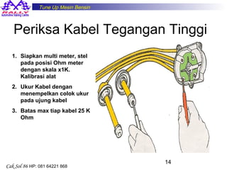 Tune Up Mesin Bensin

Periksa Kabel Tegangan Tinggi
1. Siapkan multi meter, stel
pada posisi Ohm meter
dengan skala x1K.
Kalibrasi alat
2. Ukur Kabel dengan
menempelkan colok ukur
pada ujung kabel
3. Batas max tiap kabel 25 K
Ohm

Cak Sol 86 HP: 081 64221 868

14

 