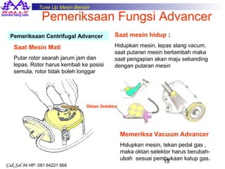 Tune Up Mesin Bensin

Pemeriksaan Fungsi Advancer

Pemeriksaan Centrifugal Advancer

Saat Mesin Mati
Putar rotor searah jarum jam dan
lepas. Rotor harus kembali ke posisi
semula, rotor tidak boleh longgar

Saat mesin hidup :
Hidupkan mesin, lepas slang vacum,
saat putaran mesin bertambah maka
saat pengapian akan maju sebanding
dengan putaran mesin

Oktan Selektor

Memeriksa Vacuum Advancer

Cak Sol 86 HP: 081 64221 868

Hidupkan mesin, tekan pedal gas ,
maka oktan selektor harus berubahubah sesuai pembukaan katup gas.
15

 