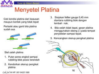 Tune Up Mesin Bensin

Menyetel Platina
Cek kondisi platina dari keausan
maupun kontak yang tidak tepat
Perbaiki atau ganti bila platina
sudah aus

3. Sisipkan felller gauge 0,45 mm
diantara rubbling blok dengan
lembah nok.
4. Bila celah tidak tepat, geser platina
menggunakan obeng (-) pada tempat
penyetelan sampai tepat.
5. Kencangkan skerup pengikat platina

Stel celah platina
1. Putar poros engkol sampai
rubbling blok posisi terendah
2. Kendorkan skerup pengikat
platina
Cak Sol 86 HP: 081 64221 868

16

 