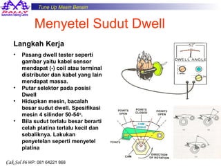 Tune Up Mesin Bensin

Menyetel Sudut Dwell
Langkah Kerja
•

•
•
•

Pasang dwell tester seperti
gambar yaitu kabel sensor
mendapat (-) coil atau terminal
distributor dan kabel yang lain
mendapat massa.
Putar selektor pada posisi
Dwell
Hidupkan mesin, bacalah
besar sudut dwell. Spesifikasi
mesin 4 silinder 50-54o.
Bila sudut terlalu besar berarti
celah platina terlalu kecil dan
sebaliknya. Lakukan
penyetelan seperti menyetel
platina

Cak Sol 86 HP: 081 64221 868

17

 
