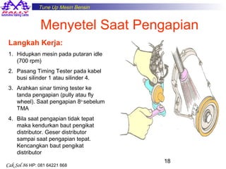 Tune Up Mesin Bensin

Menyetel Saat Pengapian
Langkah Kerja:
1. Hidupkan mesin pada putaran idle
(700 rpm)
2. Pasang Timing Tester pada kabel
busi silinder 1 atau silinder 4.
3. Arahkan sinar timing tester ke
tanda pengapian (pully atau fly
wheel). Saat pengapian 8o sebelum
TMA
4. Bila saat pengapian tidak tepat
maka kendurkan baut pengikat
distributor. Geser distributor
sampai saat pengapian tepat.
Kencangkan baut pengikat
distributor
Cak Sol 86 HP: 081 64221 868

18

 
