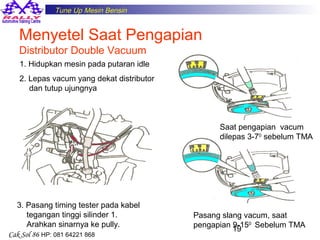 Tune Up Mesin Bensin

Menyetel Saat Pengapian
Distributor Double Vacuum
1. Hidupkan mesin pada putaran idle
2. Lepas vacum yang dekat distributor
dan tutup ujungnya

Saat pengapian vacum
dilepas 3-70 sebelum TMA

3. Pasang timing tester pada kabel
tegangan tinggi silinder 1.
Arahkan sinarnya ke pully.
Cak Sol 86 HP: 081 64221 868

Pasang slang vacum, saat
pengapian 19 0 Sebelum TMA
9-15

 