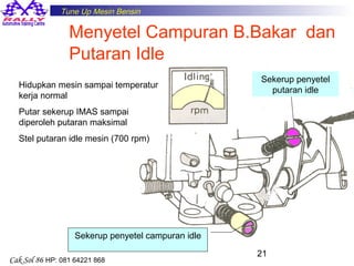 Tune Up Mesin Bensin

Menyetel Campuran B.Bakar dan
Putaran Idle
Hidupkan mesin sampai temperatur
kerja normal

Sekerup penyetel
putaran idle

Putar sekerup IMAS sampai
diperoleh putaran maksimal
Stel putaran idle mesin (700 rpm)

Sekerup penyetel campuran idle
Cak Sol 86 HP: 081 64221 868

21

 