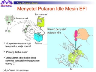 Tune Up Mesin Bensin

Menyetel Putaran Idle Mesin EFI

Hidupkan mesin sampai
temperatur kerja normal
 Pasang tacho meter
Stel putaran idle mesin pada
sekerup penyetel menggunakan
obeng (-)
Cak Sol 86 HP: 081 64221 868

22

 