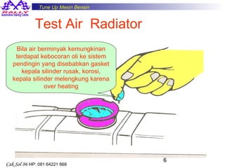 Tune Up Mesin Bensin

Test Air Radiator
Bila air berminyak kemungkinan
terdapat kebocoran oli ke sistem
pendingin yang disebabkan gasket
kepala silinder rusak, korosi,
kepala silinder melengkung karena
over heating

Cak Sol 86 HP: 081 64221 868

6

 
