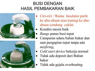 BUSI DENGAN
HASIL PEMBAKARAN BAIK
 Ciri-ciri : Warna Insulator putih
ke abu-abuan atau kuning ke abu-
abuan condong coklat.
 Kondisi mesin baik
 Range panas busi tepat
 Campuran udara bahan bakar dan
saat pengapian tepat tanpa ada
misfiring,
 Cold start device bekerja normal
 Tidak ada deposit dari Bahan
bakar
 Tidak ada gejala overheating
 