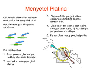 Menyetel Platina
Cek kondisi platina dari keausan
maupun kontak yang tidak tepat
Perbaiki atau ganti bila platina
sudah aus
Stel celah platina
1. Putar poros engkol sampai
rubbling blok posisi terendah
2. Kendorkan skerup pengikat
platina
3. Sisipkan felller gauge 0,45 mm
diantara rubbling blok dengan
lembah nok.
4. Bila celah tidak tepat, geser platina
menggunakan obeng (-) pada tempat
penyetelan sampai tepat.
5. Kencangkan skerup pengikat platina
 
