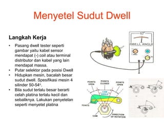Menyetel Sudut Dwell
Langkah Kerja
• Pasang dwell tester seperti
gambar yaitu kabel sensor
mendapat (-) coil atau terminal
distributor dan kabel yang lain
mendapat massa.
• Putar selektor pada posisi Dwell
• Hidupkan mesin, bacalah besar
sudut dwell. Spesifikasi mesin 4
silinder 50-54o.
• Bila sudut terlalu besar berarti
celah platina terlalu kecil dan
sebaliknya. Lakukan penyetelan
seperti menyetel platina
 