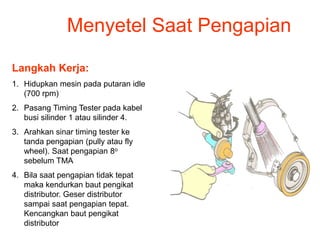 Menyetel Saat Pengapian
Langkah Kerja:
1. Hidupkan mesin pada putaran idle
(700 rpm)
2. Pasang Timing Tester pada kabel
busi silinder 1 atau silinder 4.
3. Arahkan sinar timing tester ke
tanda pengapian (pully atau fly
wheel). Saat pengapian 8o
sebelum TMA
4. Bila saat pengapian tidak tepat
maka kendurkan baut pengikat
distributor. Geser distributor
sampai saat pengapian tepat.
Kencangkan baut pengikat
distributor
 