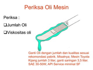 Periksa Oli Mesin
Periksa :
Jumlah Oli
Viskositas oli
Ganti Oli dengan jumlah dan kualitas sesuai
rekomondasi pabrik. Misalnya; Mesin Toyota
Kijang jumlah 3 liter, ganti saringan 3,5 liter.
SAE 30-50W, API Service minimal SF
 
