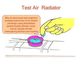 Test Air Radiator
Bila air berminyak kemungkinan
terdapat kebocoran oli ke sistem
pendingin yang disebabkan
gasket kepala silinder rusak,
korosi, kepala silinder
melengkung karena over heating
 
