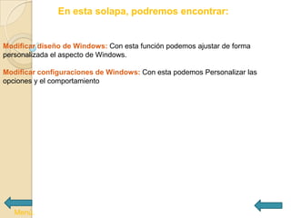 En esta solapa, podremos encontrar:


Modificar diseño de Windows: Con esta función podemos ajustar de forma
personalizada el aspecto de Windows.

Modificar configuraciones de Windows: Con esta podemos Personalizar las
opciones y el comportamiento




   Menú.
 