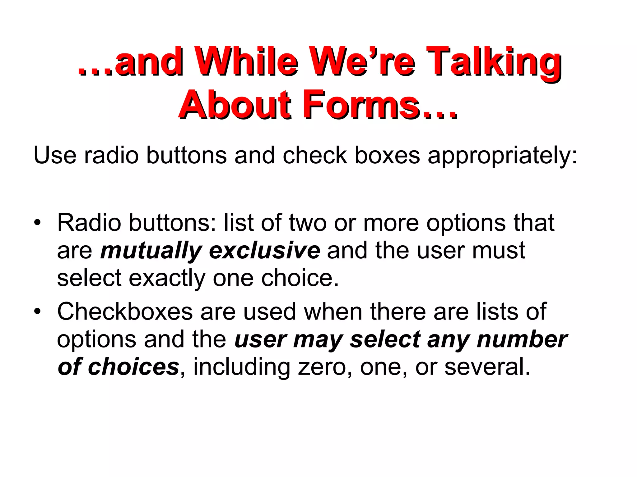 … and While We’re Talking About Forms… Use radio buttons and check boxes appropriately: Radio buttons: list of two or more options that are  mutually exclusive  and the user must select exactly one choice.  Checkboxes are used when there are lists of options and the  user may select any number of choices , including zero, one, or several.  